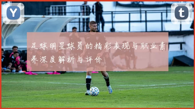 足球明星球员的精彩表现与职业素养深度解析与评价