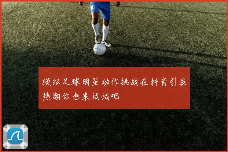 模拟足球明星动作挑战在抖音引发热潮你也来试试吧