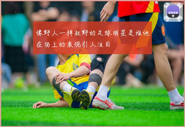 像野人一样狂野的足球明星是谁他在场上的表现引人注目