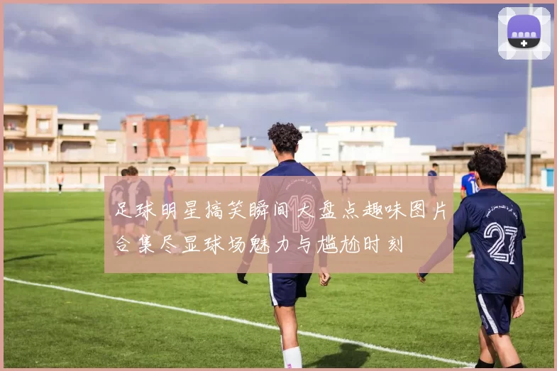 足球明星搞笑瞬间大盘点趣味图片合集尽显球场魅力与尴尬时刻