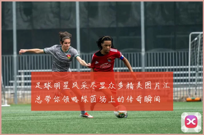足球明星风采尽显众多精美图片汇总带你领略绿茵场上的传奇瞬间