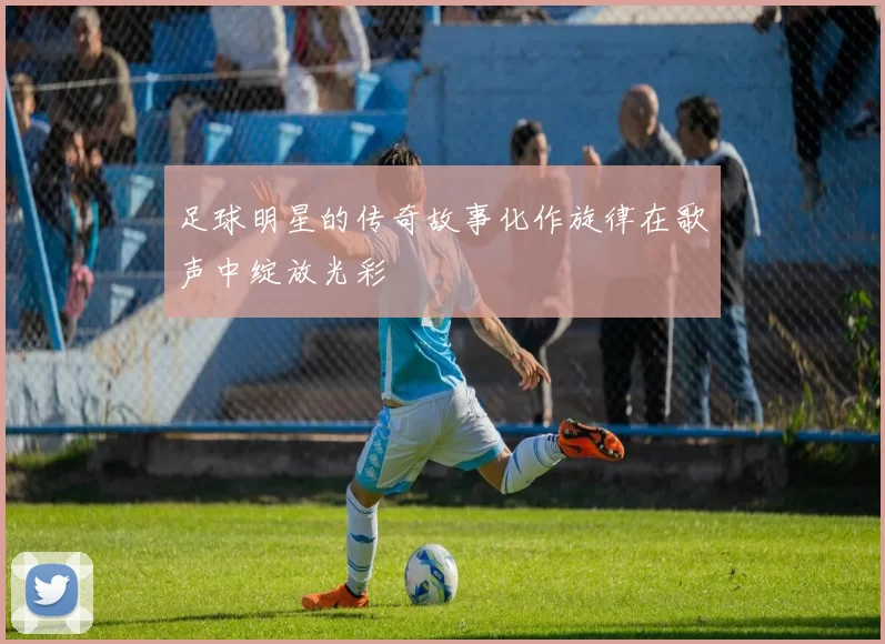 足球明星的传奇故事化作旋律在歌声中绽放光彩