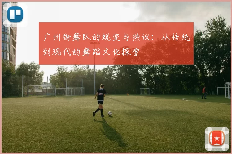 广州街舞队的蜕变与热议：从传统到现代的舞蹈文化探索