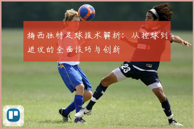 梅西独特足球技术解析：从控球到进攻的全面技巧与创新