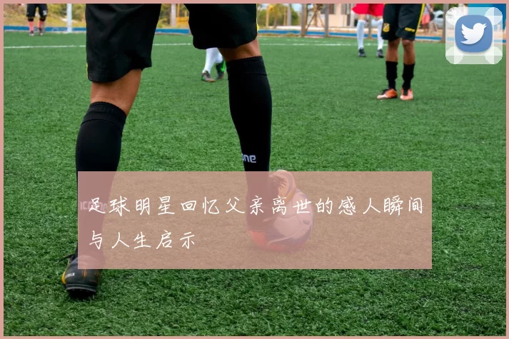 足球明星回忆父亲离世的感人瞬间与人生启示