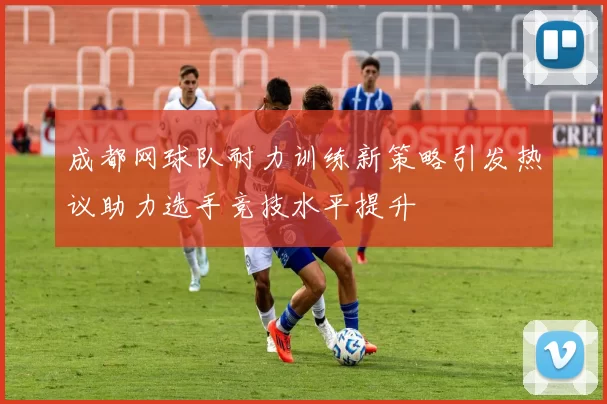 成都网球队耐力训练新策略引发热议助力选手竞技水平提升