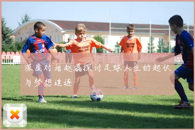 深度对话赵磊探讨足球人生的起伏与梦想追逐