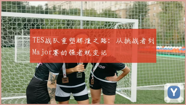 TES战队重塑辉煌之路：从挑战者到Major赛的强者蜕变记