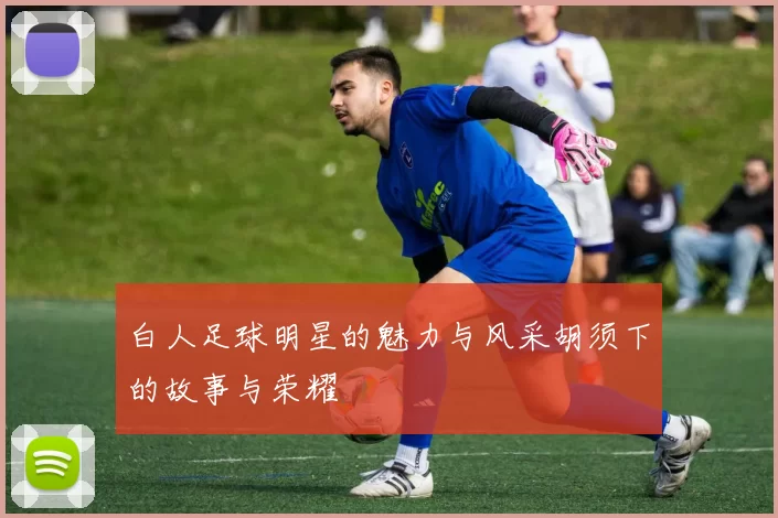 白人足球明星的魅力与风采胡须下的故事与荣耀