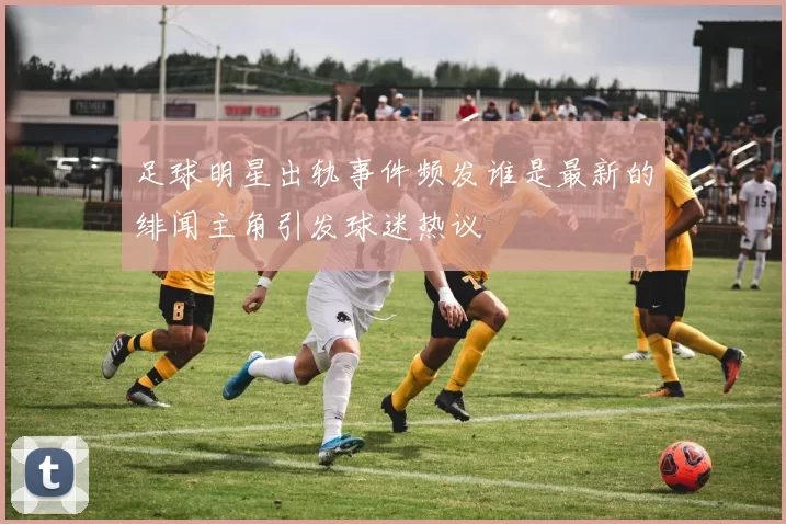 足球明星出轨事件频发谁是最新的绯闻主角引发球迷热议