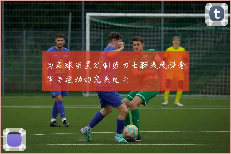 为足球明星定制劳力士腕表展现奢华与运动的完美结合