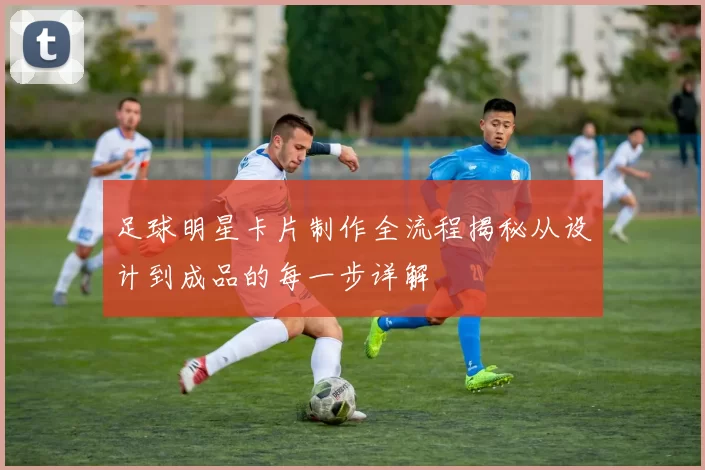 足球明星卡片制作全流程揭秘从设计到成品的每一步详解