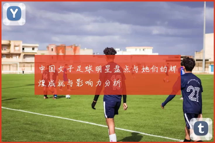 中国女子足球明星盘点与她们的辉煌成就与影响力分析