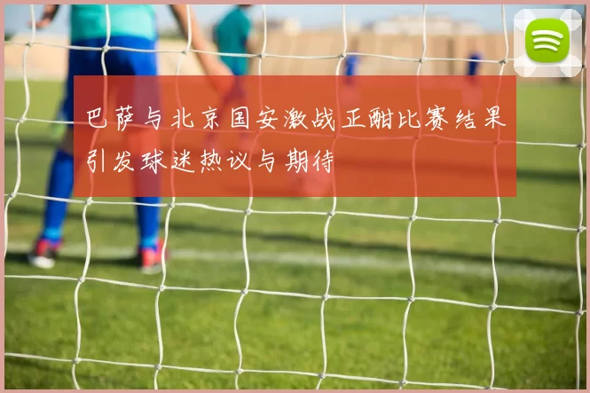 巴萨与北京国安激战正酣比赛结果引发球迷热议与期待
