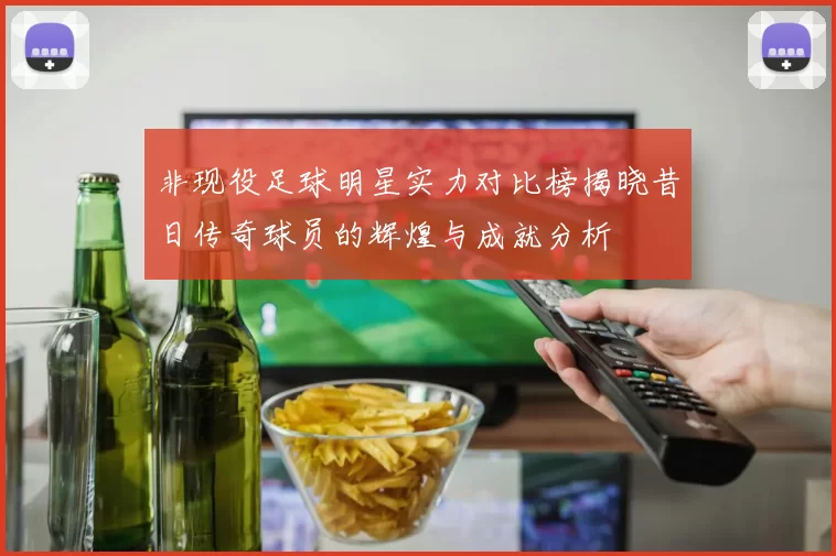 非现役足球明星实力对比榜揭晓昔日传奇球员的辉煌与成就分析