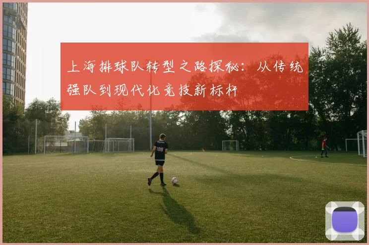 上海排球队转型之路探秘：从传统强队到现代化竞技新标杆