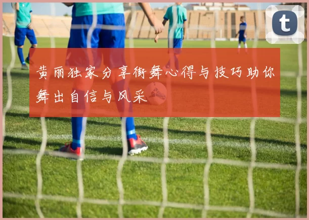黄丽独家分享街舞心得与技巧助你舞出自信与风采