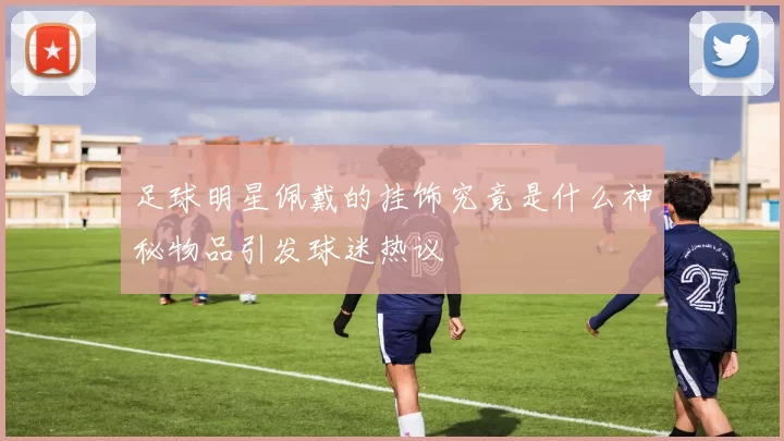 足球明星佩戴的挂饰究竟是什么神秘物品引发球迷热议