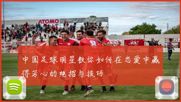中国足球明星教你如何在恋爱中赢得芳心的绝招与技巧