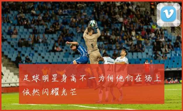 足球明星身高不一为何他们在场上依然闪耀光芒