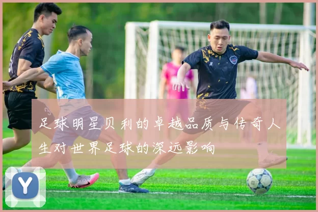 足球明星贝利的卓越品质与传奇人生对世界足球的深远影响