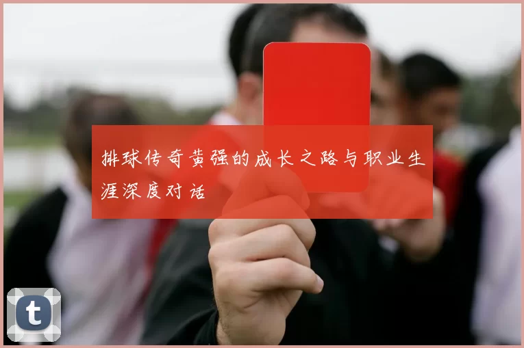 排球传奇黄强的成长之路与职业生涯深度对话