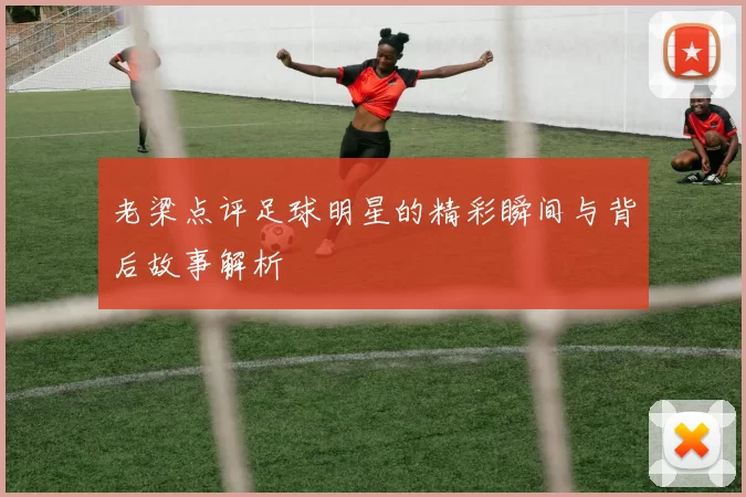 老梁点评足球明星的精彩瞬间与背后故事解析