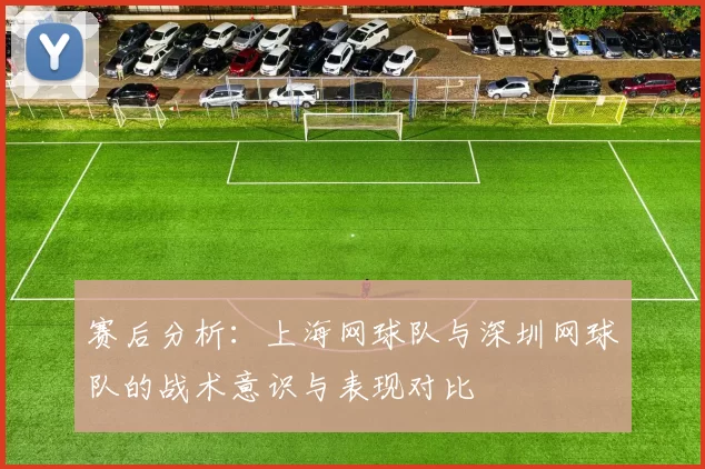 赛后分析：上海网球队与深圳网球队的战术意识与表现对比