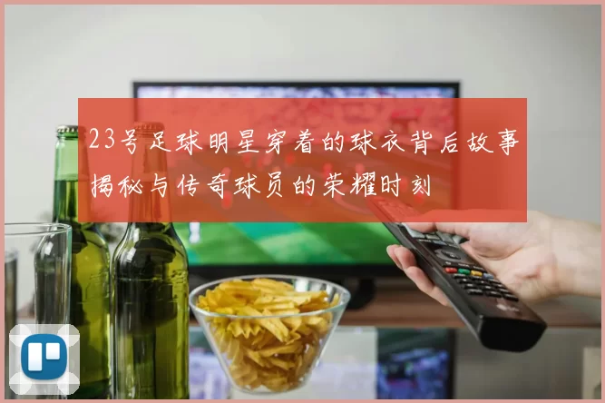 23号足球明星穿着的球衣背后故事揭秘与传奇球员的荣耀时刻