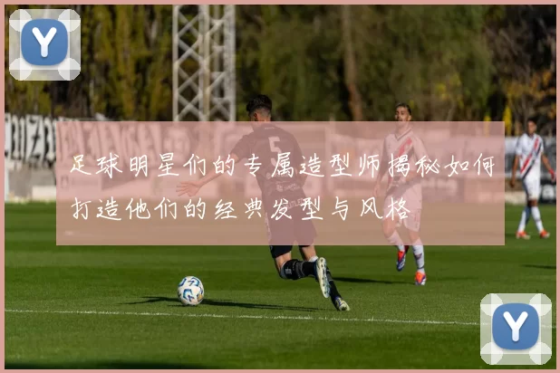 足球明星们的专属造型师揭秘如何打造他们的经典发型与风格
