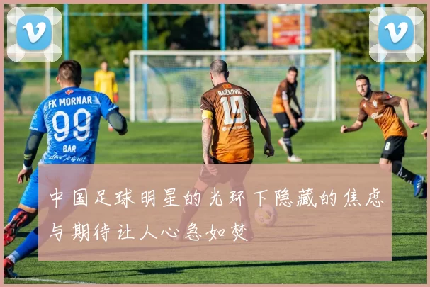 中国足球明星的光环下隐藏的焦虑与期待让人心急如焚