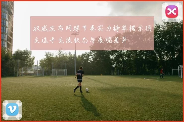 权威发布网球节奏实力榜单揭示顶尖选手竞技状态与表现差异