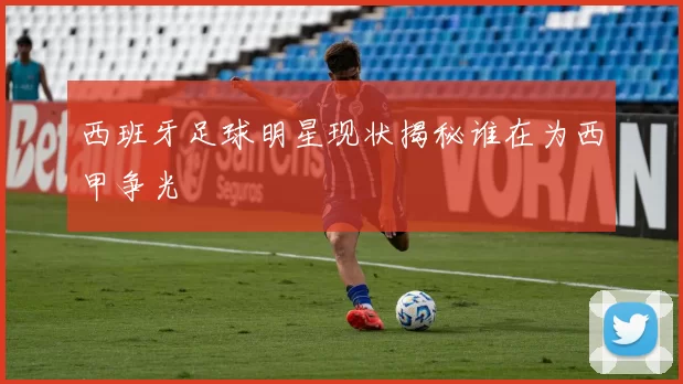 西班牙足球明星现状揭秘谁在为西甲争光