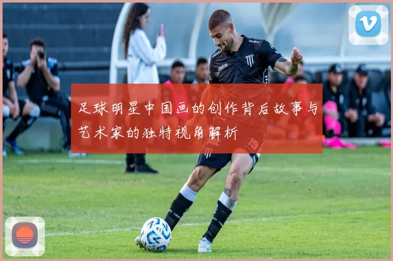 足球明星中国画的创作背后故事与艺术家的独特视角解析