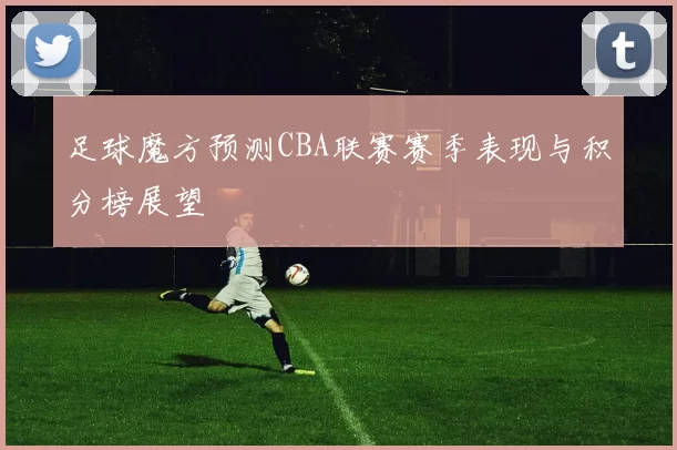 足球魔方预测CBA联赛赛季表现与积分榜展望