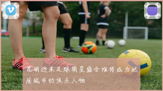 昆明迎来足球明星盛会谁将成为这座城市的焦点人物
