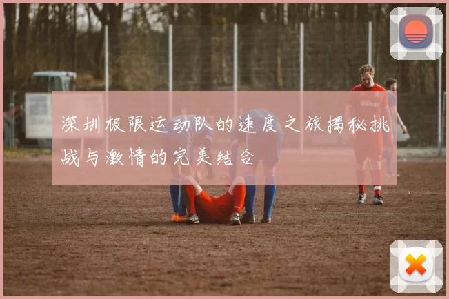 深圳极限运动队的速度之旅揭秘挑战与激情的完美结合