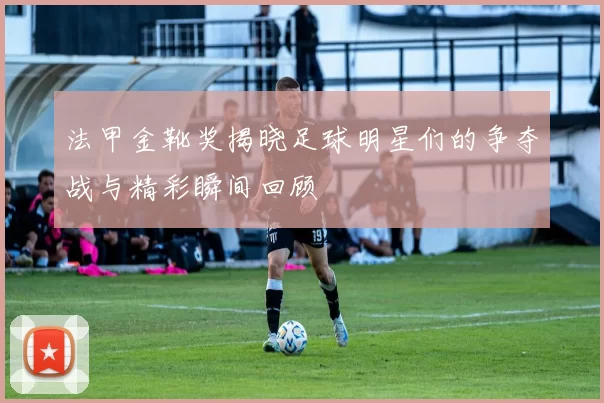 法甲金靴奖揭晓足球明星们的争夺战与精彩瞬间回顾
