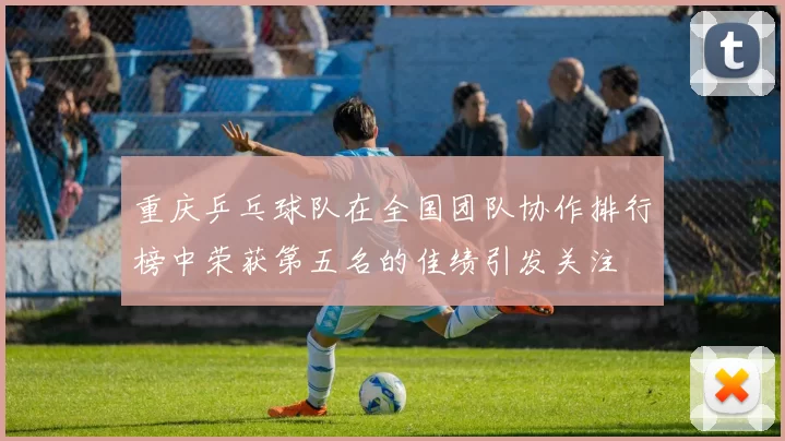 重庆乒乓球队在全国团队协作排行榜中荣获第五名的佳绩引发关注
