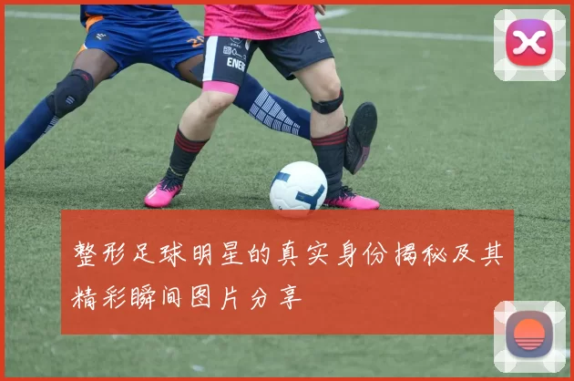 整形足球明星的真实身份揭秘及其精彩瞬间图片分享