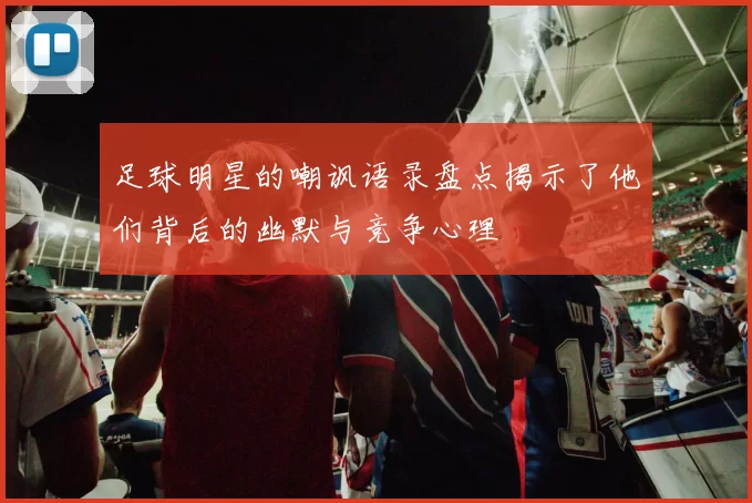 足球明星的嘲讽语录盘点揭示了他们背后的幽默与竞争心理