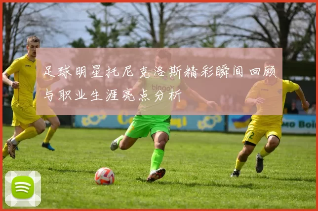 足球明星托尼克洛斯精彩瞬间回顾与职业生涯亮点分析