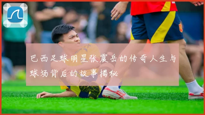 巴西足球明星张震岳的传奇人生与球场背后的故事揭秘