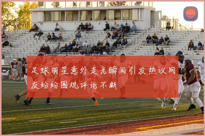 足球明星意外走光瞬间引发热议网友纷纷围观评论不断