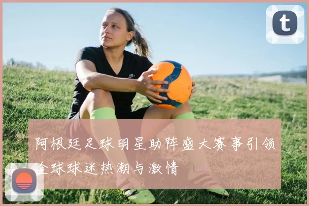 阿根廷足球明星助阵盛大赛事引领全球球迷热潮与激情